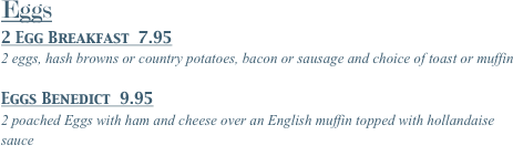 Eggs
2 Egg Breakfast  10.95
2 eggs, hash browns or country potatoes, bacon or sausage and choice of toast or muffin
Eggs Benedict  11.95
2 poached Eggs with ham and cheese over an English muffin topped with hollandaise sauce
